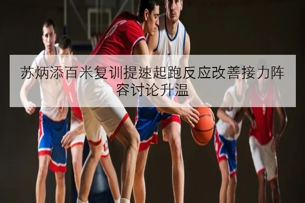 苏炳添百米复训提速起跑反应改善接力阵容讨论升温